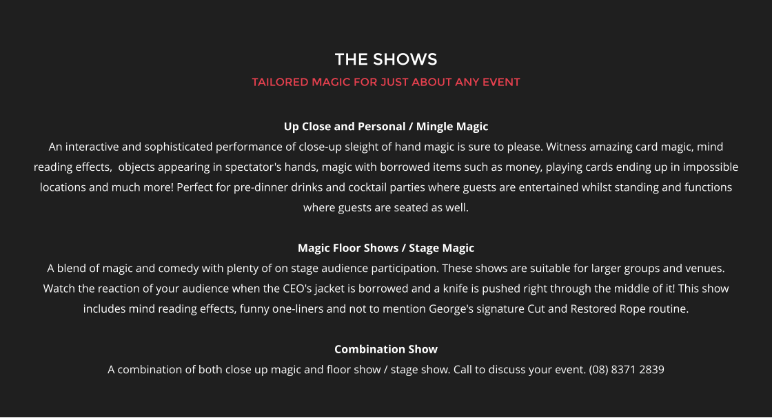 THE SHOWS TAILORED MAGIC FOR JUST ABOUT ANY EVENT  Up Close and Personal / Mingle Magic An interactive and sophisticated performance of close-up sleight of hand magic is sure to please. Witness amazing card magic, mind reading effects,  objects appearing in spectator's hands, magic with borrowed items such as money, playing cards ending up in impossible locations and much more! Perfect for pre-dinner drinks and cocktail parties where guests are entertained whilst standing and functions where guests are seated as well.   Magic Floor Shows / Stage Magic  A blend of magic and comedy with plenty of on stage audience participation. These shows are suitable for larger groups and venues.  Watch the reaction of your audience when the CEO's jacket is borrowed and a knife is pushed right through the middle of it! This show includes mind reading effects, funny one-liners and not to mention George's signature Cut and Restored Rope routine.  Combination Show A combination of both close up magic and floor show / stage show. Call to discuss your event. (08) 8371 2839
